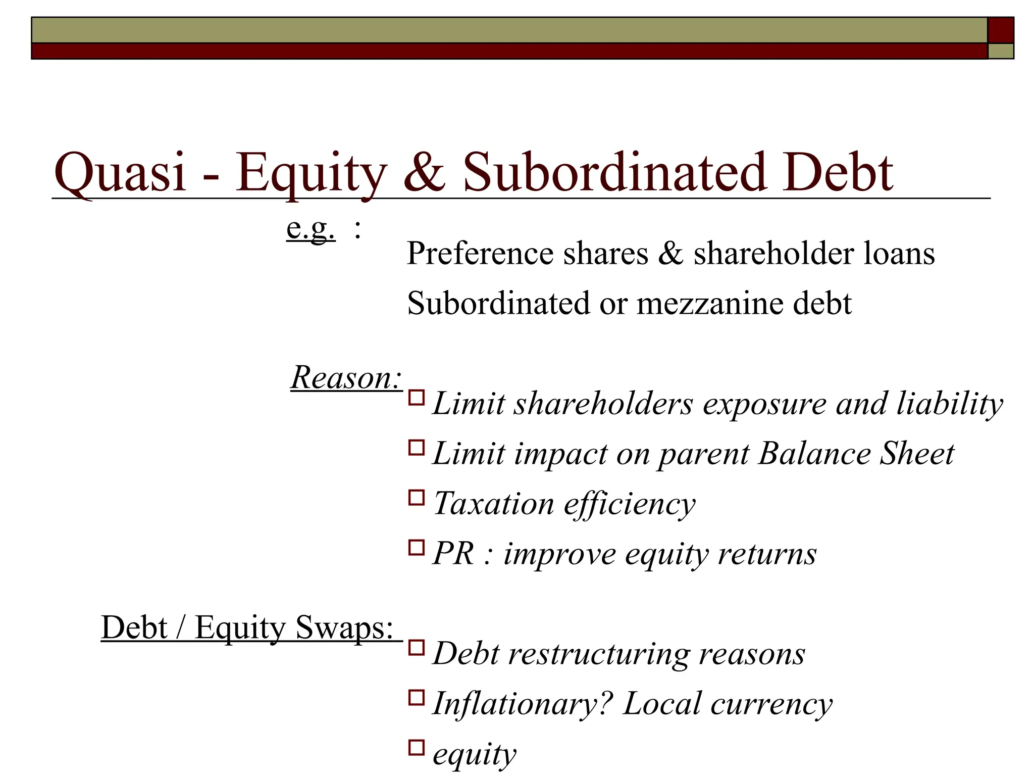 Quasi - Equity & Subordinated Debt
e.g. :
Reason:
Debt / Equity Swaps:
Preference shares & shareholder loans
Subordinated or mezzanine debt
 Limit shareholders exposure and liability
 Limit impact on parent Balance Sheet
 Taxation efficiency
 PR : improve equity returns
 Debt restructuring reasons
 Inflationary? Local currency
 equity
 