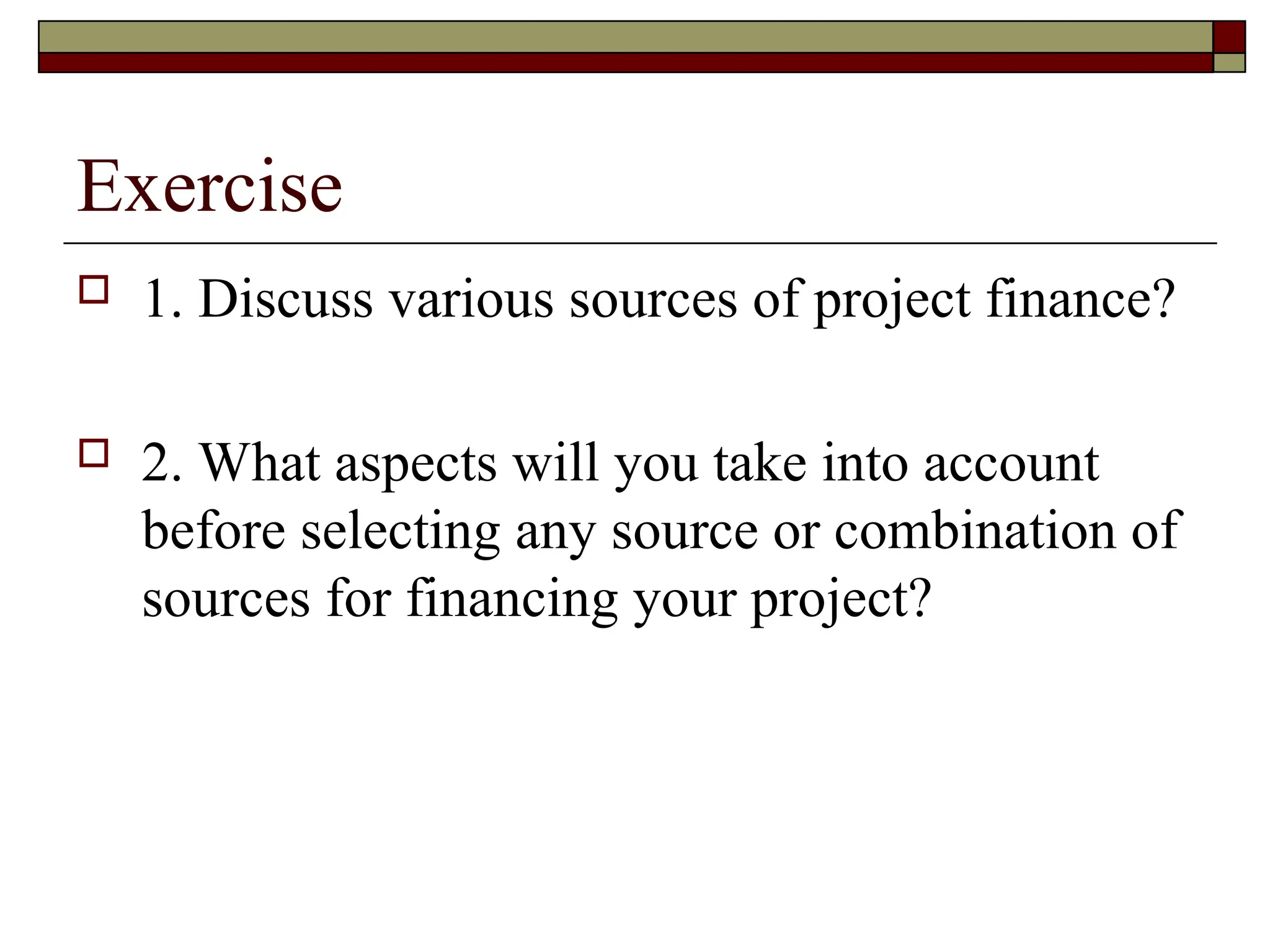 Exercise
 1. Discuss various sources of project finance?
 2. What aspects will you take into account
before selecting any source or combination of
sources for financing your project?
 