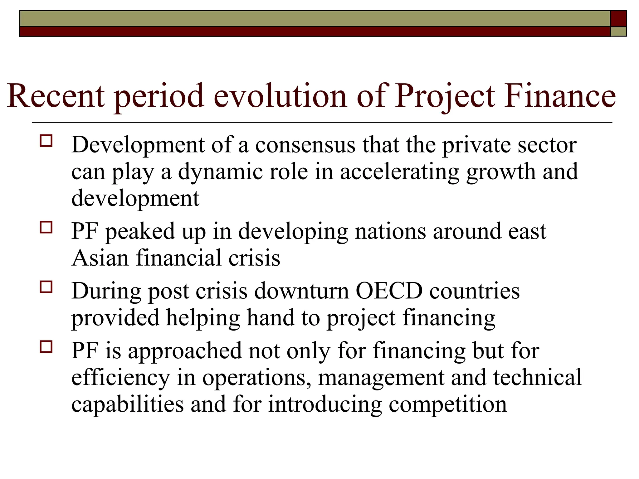 Recent period evolution of Project Finance
 Development of a consensus that the private sector
can play a dynamic role in accelerating growth and
development
 PF peaked up in developing nations around east
Asian financial crisis
 During post crisis downturn OECD countries
provided helping hand to project financing
 PF is approached not only for financing but for
efficiency in operations, management and technical
capabilities and for introducing competition
 