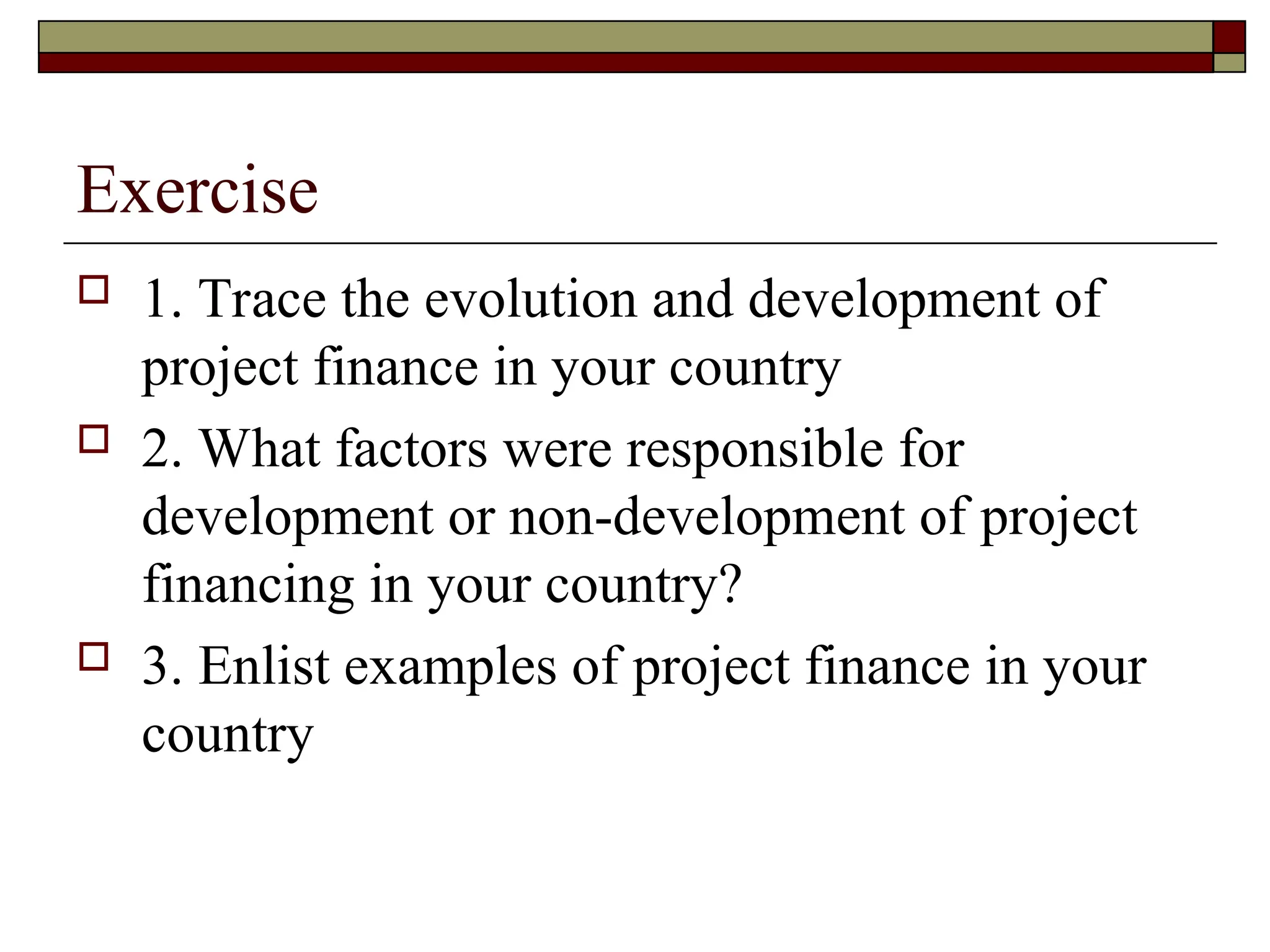 Exercise
 1. Trace the evolution and development of
project finance in your country
 2. What factors were responsible for
development or non-development of project
financing in your country?
 3. Enlist examples of project finance in your
country
 