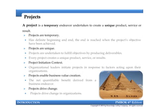  Projects are temporary.
 Has definite beginning and end, the end is reached when the project’s objective
have been achieved.
 Projects are unique.
 Projects are undertaken to fulfill objectives by producing deliverables.
 Every project creates a unique product, service, or results.
 Project Initiation Context.
 Organizational leaders initiate projects in response to factors acting upon their
organizations.
A project is a temporary endeavor undertaken to create a unique product, service or
result.
ProjectsProjects
 Projects are temporary.
 Has definite beginning and end, the end is reached when the project’s objective
have been achieved.
 Projects are unique.
 Projects are undertaken to fulfill objectives by producing deliverables.
 Every project creates a unique product, service, or results.
 Project Initiation Context.
 Organizational leaders initiate projects in response to factors acting upon their
organizations.
INTRODUCTION PMBOK 6th Edition
Copyright © 2018 by Knowledge valley Company. All rights reserved.
 Projects enable business value creation.
 The net quantifiable benefit derived from a
business endeavor.
 Projects drive change.
 Projects drive change in organizations.
 