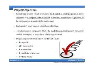 Project ObjectivesProject Objectives
 Something toward which work is to be directed, a strategic position to be
attained, or a purpose to be achieved, a result to be obtained, a product to
be produced, or a service to be performed.
 Each project must have at LEAST one objective.
 The objectives of the project MUST be made known to all project personnel
and all managers, at every level of the organization.
 Project objective MUST follow the SMART rule;
 S = specific
 M = measurable
 A = attainable
 R = realistic or relevant
 T = time bound
INTRODUCTION PMBOK 6th Edition
Copyright © 2018 by Knowledge valley Company. All rights reserved.
 Something toward which work is to be directed, a strategic position to be
attained, or a purpose to be achieved, a result to be obtained, a product to
be produced, or a service to be performed.
 Each project must have at LEAST one objective.
 The objectives of the project MUST be made known to all project personnel
and all managers, at every level of the organization.
 Project objective MUST follow the SMART rule;
 S = specific
 M = measurable
 A = attainable
 R = realistic or relevant
 T = time bound
 