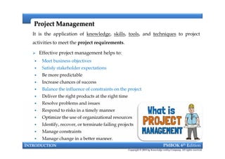 It is the application of knowledge, skills, tools, and techniques to project
activities to meet the project requirements.
 Effective project management helps to:
 Meet business objectives
 Satisfy stakeholder expectations
 Be more predictable
 Increase chances of success
 Balance the influence of constraints on the project
 Deliver the right products at the right time
 Resolve problems and issues
 Respond to risks in a timely manner
 Optimize the use of organizational resources
 Identify, recover, or terminate failing projects
 Manage constraints
 Manage change in a better manner.
Project ManagementProject Management
It is the application of knowledge, skills, tools, and techniques to project
activities to meet the project requirements.
 Effective project management helps to:
 Meet business objectives
 Satisfy stakeholder expectations
 Be more predictable
 Increase chances of success
 Balance the influence of constraints on the project
 Deliver the right products at the right time
 Resolve problems and issues
 Respond to risks in a timely manner
 Optimize the use of organizational resources
 Identify, recover, or terminate failing projects
 Manage constraints
 Manage change in a better manner.
INTRODUCTION PMBOK 6th Edition
Copyright © 2018 by Knowledge valley Company. All rights reserved.
 