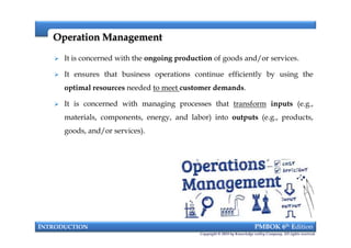  It is concerned with the ongoing production of goods and/or services.
 It ensures that business operations continue efficiently by using the
optimal resources needed to meet customer demands.
 It is concerned with managing processes that transform inputs (e.g.,
materials, components, energy, and labor) into outputs (e.g., products,
goods, and/or services).
Operation ManagementOperation Management
 It is concerned with the ongoing production of goods and/or services.
 It ensures that business operations continue efficiently by using the
optimal resources needed to meet customer demands.
 It is concerned with managing processes that transform inputs (e.g.,
materials, components, energy, and labor) into outputs (e.g., products,
goods, and/or services).
INTRODUCTION PMBOK 6th Edition
Copyright © 2018 by Knowledge valley Company. All rights reserved.
 