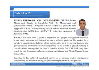 Who Am I?
HISHAM HARIDY, BSc, MBA, PMP®, PMI-RMP®, PMI-SP®, Project
Management Director at Knowledge Valley for Management and
Consultation Services - Kingdom of Saudi Arabia, is a graduate from
Egypt with B.Sc. of Civil engineering in 2001 and has Master of Business
Administration (MBA) from AASTMT & Universitat Autònoma de
Barcelona (UAB).
INTRODUCTION PMBOK 6th Edition
HISHAM HARIDY, BSc, MBA, PMP®, PMI-RMP®, PMI-SP®, Project
Management Director at Knowledge Valley for Management and
Consultation Services - Kingdom of Saudi Arabia, is a graduate from
Egypt with B.Sc. of Civil engineering in 2001 and has Master of Business
Administration (MBA) from AASTMT & Universitat Autònoma de
Barcelona (UAB).
HISHAM has more than 17 years of experience as a project management consultant
across many industries and business sectors in different positions. He worked for a
variety of organizations (LafargeHolcim, ASEC, ..etc..) as a project management and
project services practitioner and was responsible for all aspects of project planning &
control and risk management for projects based in Middle East (KSA, UAE, Iraq, Syria
..etc..), far east (Indonesia, Malaysia, ...etc) and sub-Saharan and Africa (Nigeria, Kenya,
Congo..etc..).
Recently, he has achieved significant success as a freelance project management
consultant by his passion of mixing the project management theory and practice.
Copyright © 2018 by Knowledge valley Company. All rights reserved.
 