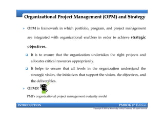  OPM is framework in which portfolio, program, and project management
are integrated with organizational enablers in order to achieve strategic
objectives.
 It is to ensure that the organization undertakes the right projects and
allocates critical resources appropriately.
 It helps to ensure that all levels in the organization understand the
strategic vision, the initiatives that support the vision, the objectives, and
the deliverables.
Organizational Project Management (OPM) and StrategyOrganizational Project Management (OPM) and Strategy
INTRODUCTION PMBOK 6th Edition
Copyright © 2018 by Knowledge valley Company. All rights reserved.
 OPM is framework in which portfolio, program, and project management
are integrated with organizational enablers in order to achieve strategic
objectives.
 It is to ensure that the organization undertakes the right projects and
allocates critical resources appropriately.
 It helps to ensure that all levels in the organization understand the
strategic vision, the initiatives that support the vision, the objectives, and
the deliverables.
 OPM3!
PMI’s organizational project management maturity model
 