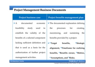 Project Management Business DocumentsProject Management Business Documents
Project business case Project benefits management plan
A documented economic
feasibility study used to
establish the validity of the
benefits of a selected component
lacking sufficient definition and
that is used as a basis for the
authorization of further project
management activities.
The documented explanation defining
the processes for creating,
maximizing, and sustaining the
benefits provided by a project.
1)Target benefits, 2)Strategic
alignment, 3)Timeframe for realizing
benefits, 4)Benefits owner, 5)Metrics,
6)Assumptions, and 7)Risks.
INTRODUCTION PMBOK 6th Edition
Copyright © 2018 by Knowledge valley Company. All rights reserved.
A documented economic
feasibility study used to
establish the validity of the
benefits of a selected component
lacking sufficient definition and
that is used as a basis for the
authorization of further project
management activities.
The documented explanation defining
the processes for creating,
maximizing, and sustaining the
benefits provided by a project.
1)Target benefits, 2)Strategic
alignment, 3)Timeframe for realizing
benefits, 4)Benefits owner, 5)Metrics,
6)Assumptions, and 7)Risks.
 