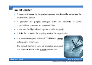 Project CharterProject Charter
 A document issued by the project sponsor that formally authorizes the
existence of a project.
 It provides the project manager with the authority to apply
organizational resources to project activities.
 It provides the high – level requirements for the project.
 It links the project to the ongoing work of the organization.
INTRODUCTION PMBOK 6th Edition
Copyright © 2018 by Knowledge valley Company. All rights reserved.
 A document issued by the project sponsor that formally authorizes the
existence of a project.
 It provides the project manager with the authority to apply
organizational resources to project activities.
 It provides the high – level requirements for the project.
 It links the project to the ongoing work of the organization.
 It is abroad enough so it does NOT NEED to change
as the project progresses.
 The project charter is such an important document
that project CAN NOT be started without one.
 