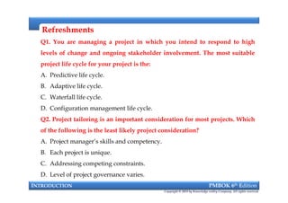RefreshmentsRefreshments
Q1. You are managing a project in which you intend to respond to high
levels of change and ongoing stakeholder involvement. The most suitable
project life cycle for your project is the:
A. Predictive life cycle.
B. Adaptive life cycle.
C. Waterfall life cycle.
D. Configuration management life cycle.
Q2. Project tailoring is an important consideration for most projects. Which
of the following is the least likely project consideration?
A. Project manager’s skills and competency.
B. Each project is unique.
C. Addressing competing constraints.
D. Level of project governance varies.
INTRODUCTION PMBOK 6th Edition
Copyright © 2018 by Knowledge valley Company. All rights reserved.
Q1. You are managing a project in which you intend to respond to high
levels of change and ongoing stakeholder involvement. The most suitable
project life cycle for your project is the:
A. Predictive life cycle.
B. Adaptive life cycle.
C. Waterfall life cycle.
D. Configuration management life cycle.
Q2. Project tailoring is an important consideration for most projects. Which
of the following is the least likely project consideration?
A. Project manager’s skills and competency.
B. Each project is unique.
C. Addressing competing constraints.
D. Level of project governance varies.
 
