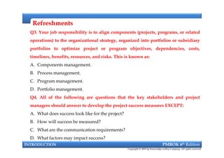 RefreshmentsRefreshments
Q3. Your job responsibility is to align components (projects, programs, or related
operations) to the organizational strategy, organized into portfolios or subsidiary
portfolios to optimize project or program objectives, dependencies, costs,
timelines, benefits, resources, and risks. This is known as:
A. Components management.
B. Process management.
C. Program management.
D. Portfolio management.
Q4. All of the following are questions that the key stakeholders and project
managers should answer to develop the project success measures EXCEPT:
A. What does success look like for the project?
B. How will success be measured?
C. What are the communication requirements?
D. What factors may impact success?
INTRODUCTION PMBOK 6th Edition
Copyright © 2018 by Knowledge valley Company. All rights reserved.
Q3. Your job responsibility is to align components (projects, programs, or related
operations) to the organizational strategy, organized into portfolios or subsidiary
portfolios to optimize project or program objectives, dependencies, costs,
timelines, benefits, resources, and risks. This is known as:
A. Components management.
B. Process management.
C. Program management.
D. Portfolio management.
Q4. All of the following are questions that the key stakeholders and project
managers should answer to develop the project success measures EXCEPT:
A. What does success look like for the project?
B. How will success be measured?
C. What are the communication requirements?
D. What factors may impact success?
 