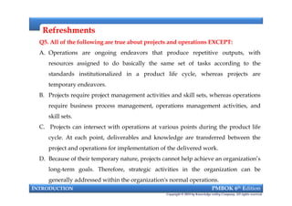 RefreshmentsRefreshments
Q5. All of the following are true about projects and operations EXCEPT:
A. Operations are ongoing endeavors that produce repetitive outputs, with
resources assigned to do basically the same set of tasks according to the
standards institutionalized in a product life cycle, whereas projects are
temporary endeavors.
B. Projects require project management activities and skill sets, whereas operations
require business process management, operations management activities, and
skill sets.
C. Projects can intersect with operations at various points during the product life
cycle. At each point, deliverables and knowledge are transferred between the
project and operations for implementation of the delivered work.
D. Because of their temporary nature, projects cannot help achieve an organization’s
long-term goals. Therefore, strategic activities in the organization can be
generally addressed within the organization's normal operations.
INTRODUCTION PMBOK 6th Edition
Copyright © 2018 by Knowledge valley Company. All rights reserved.
Q5. All of the following are true about projects and operations EXCEPT:
A. Operations are ongoing endeavors that produce repetitive outputs, with
resources assigned to do basically the same set of tasks according to the
standards institutionalized in a product life cycle, whereas projects are
temporary endeavors.
B. Projects require project management activities and skill sets, whereas operations
require business process management, operations management activities, and
skill sets.
C. Projects can intersect with operations at various points during the product life
cycle. At each point, deliverables and knowledge are transferred between the
project and operations for implementation of the delivered work.
D. Because of their temporary nature, projects cannot help achieve an organization’s
long-term goals. Therefore, strategic activities in the organization can be
generally addressed within the organization's normal operations.
 