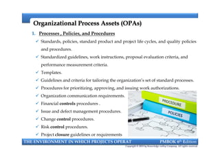 Organizational Process Assets (OPAs)Organizational Process Assets (OPAs)
1. Processes , Policies, and Procedures
 Standards, policies, standard product and project life cycles, and quality policies
and procedures.
 Standardized guidelines, work instructions, proposal evaluation criteria, and
performance measurement criteria.
 Templates.
 Guidelines and criteria for tailoring the organization’s set of standard processes.
 Procedures for prioritizing, approving, and issuing work authorizations.
 Organization communication requirements.
 Financial controls procedures .
 Issue and defect management procedures.
 Change control procedures.
 Risk control procedures.
 Project closure guidelines or requirements
THE ENVIRONMENT IN WHICH PROJECTS OPERAT PMBOK 6th Edition
Copyright © 2018 by Knowledge valley Company. All rights reserved.
1. Processes , Policies, and Procedures
 Standards, policies, standard product and project life cycles, and quality policies
and procedures.
 Standardized guidelines, work instructions, proposal evaluation criteria, and
performance measurement criteria.
 Templates.
 Guidelines and criteria for tailoring the organization’s set of standard processes.
 Procedures for prioritizing, approving, and issuing work authorizations.
 Organization communication requirements.
 Financial controls procedures .
 Issue and defect management procedures.
 Change control procedures.
 Risk control procedures.
 Project closure guidelines or requirements
 