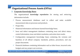 Organizational Process Assets (OPAs)Organizational Process Assets (OPAs)
2. Corporate Knowledge Bases
The organizational knowledge repositories for storing and retrieving
information include:
 Process measurement databases used to collect and make available
measurement data on processes and products.
 Project files.
 Historical information and lessons learned knowledge bases.
 Issue and defect management databases containing issue and defect status,
control information, issue and defect resolution, and action item results.
 Configuration management knowledge bases containing the versions and
baselines of all official company standards, policies, procedures, and any
project documents.
 Financial databases containing information such as labor hours, incurred costs,
budgets and any project cost overruns.
THE ENVIRONMENT IN WHICH PROJECTS OPERAT PMBOK 6th Edition
Copyright © 2018 by Knowledge valley Company. All rights reserved.
2. Corporate Knowledge Bases
The organizational knowledge repositories for storing and retrieving
information include:
 Process measurement databases used to collect and make available
measurement data on processes and products.
 Project files.
 Historical information and lessons learned knowledge bases.
 Issue and defect management databases containing issue and defect status,
control information, issue and defect resolution, and action item results.
 Configuration management knowledge bases containing the versions and
baselines of all official company standards, policies, procedures, and any
project documents.
 Financial databases containing information such as labor hours, incurred costs,
budgets and any project cost overruns.
 