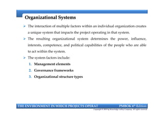 Organizational SystemsOrganizational Systems
 The interaction of multiple factors within an individual organization creates
a unique system that impacts the project operating in that system.
 The resulting organizational system determines the power, influence,
interests, competence, and political capabilities of the people who are able
to act within the system.
 The system factors include:
1. Management elements
2. Governance frameworks
3. Organizational structure types
THE ENVIRONMENT IN WHICH PROJECTS OPERAT PMBOK 6th Edition
Copyright © 2018 by Knowledge valley Company. All rights reserved.
 The interaction of multiple factors within an individual organization creates
a unique system that impacts the project operating in that system.
 The resulting organizational system determines the power, influence,
interests, competence, and political capabilities of the people who are able
to act within the system.
 The system factors include:
1. Management elements
2. Governance frameworks
3. Organizational structure types
 