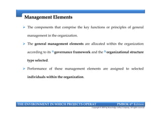 Management ElementsManagement Elements
 The components that comprise the key functions or principles of general
management in the organization.
 The general management elements are allocated within the organization
according to its 1) governance framework and the 2) organizational structure
type selected.
 Performance of these management elements are assigned to selected
individuals within the organization.
THE ENVIRONMENT IN WHICH PROJECTS OPERAT PMBOK 6th Edition
Copyright © 2018 by Knowledge valley Company. All rights reserved.
 The components that comprise the key functions or principles of general
management in the organization.
 The general management elements are allocated within the organization
according to its 1) governance framework and the 2) organizational structure
type selected.
 Performance of these management elements are assigned to selected
individuals within the organization.
 