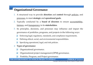 Organizational GovernanceOrganizational Governance
1. A structured way to provide direction and control through policies, and
processes, to meet strategic and operational goals.
2. Typically conducted by a board of directors to ensure accountability,
fairness, and transparency to its stakeholders.
3. Its principles, decisions, and processes may influence and impact the
governance of portfolios, programs, and projects in the following ways:
 Enforcing legal, regulatory, standards, and compliance requirements.
 Defining ethical, social, and environmental responsibilities.
 Specifying operational, legal, and risk policies.
 Types of governance
 Organizational governance.
 Organizational project management (OPM) governance.
 Portfolio, Program, and Project governance.
THE ENVIRONMENT IN WHICH PROJECTS OPERAT PMBOK 6th Edition
Copyright © 2018 by Knowledge valley Company. All rights reserved.
1. A structured way to provide direction and control through policies, and
processes, to meet strategic and operational goals.
2. Typically conducted by a board of directors to ensure accountability,
fairness, and transparency to its stakeholders.
3. Its principles, decisions, and processes may influence and impact the
governance of portfolios, programs, and projects in the following ways:
 Enforcing legal, regulatory, standards, and compliance requirements.
 Defining ethical, social, and environmental responsibilities.
 Specifying operational, legal, and risk policies.
 Types of governance
 Organizational governance.
 Organizational project management (OPM) governance.
 Portfolio, Program, and Project governance.
 