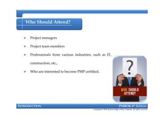 Who Should Attend?
 Project managers
 Project team members
 Professionals from various industries, such as IT,
construction, etc.,
 Who are interested to become PMP certified.
INTRODUCTION PMBOK 6th Edition
 Project managers
 Project team members
 Professionals from various industries, such as IT,
construction, etc.,
 Who are interested to become PMP certified.
Copyright © 2018 by Knowledge valley Company. All rights reserved.
 
