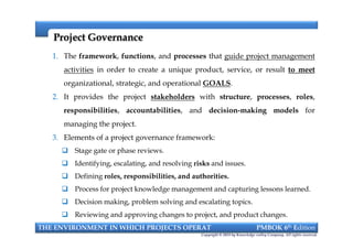 Project GovernanceProject Governance
1. The framework, functions, and processes that guide project management
activities in order to create a unique product, service, or result to meet
organizational, strategic, and operational GOALS.
2. It provides the project stakeholders with structure, processes, roles,
responsibilities, accountabilities, and decision-making models for
managing the project.
3. Elements of a project governance framework:
 Stage gate or phase reviews.
 Identifying, escalating, and resolving risks and issues.
 Defining roles, responsibilities, and authorities.
 Process for project knowledge management and capturing lessons learned.
 Decision making, problem solving and escalating topics.
 Reviewing and approving changes to project, and product changes.
THE ENVIRONMENT IN WHICH PROJECTS OPERAT PMBOK 6th Edition
Copyright © 2018 by Knowledge valley Company. All rights reserved.
1. The framework, functions, and processes that guide project management
activities in order to create a unique product, service, or result to meet
organizational, strategic, and operational GOALS.
2. It provides the project stakeholders with structure, processes, roles,
responsibilities, accountabilities, and decision-making models for
managing the project.
3. Elements of a project governance framework:
 Stage gate or phase reviews.
 Identifying, escalating, and resolving risks and issues.
 Defining roles, responsibilities, and authorities.
 Process for project knowledge management and capturing lessons learned.
 Decision making, problem solving and escalating topics.
 Reviewing and approving changes to project, and product changes.
 