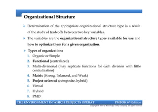 Organizational StructureOrganizational Structure
 Determination of the appropriate organizational structure type is a result
of the study of tradeoffs between two key variables.
 The variables are the organizational structure types available for use and
how to optimize them for a given organization.
 Types of organizations
1. Organic or Simple
2. Functional (centralized)
3. Multi-divisional (may replicate functions for each division with little
centralization)
4. Matrix (Strong, Balanced, and Weak)
5. Project-oriented (composite, hybrid)
6. Virtual
7. Hybrid
8. PMO
THE ENVIRONMENT IN WHICH PROJECTS OPERAT PMBOK 6th Edition
Copyright © 2018 by Knowledge valley Company. All rights reserved.
 Types of organizations
1. Organic or Simple
2. Functional (centralized)
3. Multi-divisional (may replicate functions for each division with little
centralization)
4. Matrix (Strong, Balanced, and Weak)
5. Project-oriented (composite, hybrid)
6. Virtual
7. Hybrid
8. PMO
 