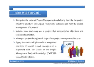 What Will You Get?
 Recognize the value of Project Management and clearly describe the project
objectives and how the Logical Framework technique can help the overall
management of a project.
 Initiate, plan, and carry out a project that accomplishes objectives and
satisfies stakeholders.
 Manage a project through each stage of the project management lifecycle.
INTRODUCTION PMBOK 6th Edition
 Recognize the value of Project Management and clearly describe the project
objectives and how the Logical Framework technique can help the overall
management of a project.
 Initiate, plan, and carry out a project that accomplishes objectives and
satisfies stakeholders.
 Manage a project through each stage of the project management lifecycle.
Copyright © 2018 by Knowledge valley Company. All rights reserved.
 Apply the methodologies and the recognized
practices of formal project management in
alignment with the Guide to the Project
Management Body of Knowledge, (PMBOK®
Guide) Sixth Edition.
 