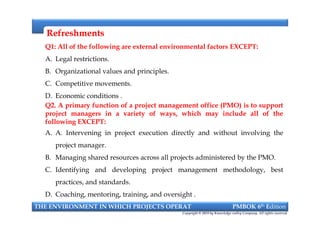 RefreshmentsRefreshments
Q1: All of the following are external environmental factors EXCEPT:
A. Legal restrictions.
B. Organizational values and principles.
C. Competitive movements.
D. Economic conditions .
Q2. A primary function of a project management office (PMO) is to support
project managers in a variety of ways, which may include all of the
following EXCEPT:
A. A. Intervening in project execution directly and without involving the
project manager.
B. Managing shared resources across all projects administered by the PMO.
C. Identifying and developing project management methodology, best
practices, and standards.
D. Coaching, mentoring, training, and oversight .
Q1: All of the following are external environmental factors EXCEPT:
A. Legal restrictions.
B. Organizational values and principles.
C. Competitive movements.
D. Economic conditions .
Q2. A primary function of a project management office (PMO) is to support
project managers in a variety of ways, which may include all of the
following EXCEPT:
A. A. Intervening in project execution directly and without involving the
project manager.
B. Managing shared resources across all projects administered by the PMO.
C. Identifying and developing project management methodology, best
practices, and standards.
D. Coaching, mentoring, training, and oversight .
THE ENVIRONMENT IN WHICH PROJECTS OPERAT PMBOK 6th Edition
Copyright © 2018 by Knowledge valley Company. All rights reserved.
 