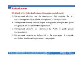 RefreshmentsRefreshments
Q3. Which of the following best describe management elements?
A. Management elements are the components that comprise the key
functions or principles of general management in the organization.
B. Management elements are the project management principles that guide
how projects are executed in the organization.
C. Management elements are established by PMOs to guide project
implementation.
D. Management elements are influenced by the governance framework,
established for effective implementation of projects.
Q3. Which of the following best describe management elements?
A. Management elements are the components that comprise the key
functions or principles of general management in the organization.
B. Management elements are the project management principles that guide
how projects are executed in the organization.
C. Management elements are established by PMOs to guide project
implementation.
D. Management elements are influenced by the governance framework,
established for effective implementation of projects.
THE ENVIRONMENT IN WHICH PROJECTS OPERAT PMBOK 6th Edition
Copyright © 2018 by Knowledge valley Company. All rights reserved.
 