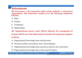 RefreshmentsRefreshments
Q4. Governance is the framework within which authority is exercised in
organizations. This framework includes all of the following components
EXCEPT:
A. Rules.
B. Policies.
C. Techniques.
D. Relationships .
Q5. Organizational process assets (OPAs) influence the management of
projects. Which one of the following best describes the important categories
of OPAs?
A. Organizational knowledge bases and processes
B. Processes, policies, procedures, tools, and techniques.
C. Organizational knowledge bases, processes, policies, and procedures.
D. Organizational knowledge bases, tools, and techniques.
Q4. Governance is the framework within which authority is exercised in
organizations. This framework includes all of the following components
EXCEPT:
A. Rules.
B. Policies.
C. Techniques.
D. Relationships .
Q5. Organizational process assets (OPAs) influence the management of
projects. Which one of the following best describes the important categories
of OPAs?
A. Organizational knowledge bases and processes
B. Processes, policies, procedures, tools, and techniques.
C. Organizational knowledge bases, processes, policies, and procedures.
D. Organizational knowledge bases, tools, and techniques.
THE ENVIRONMENT IN WHICH PROJECTS OPERAT PMBOK 6th Edition
Copyright © 2018 by Knowledge valley Company. All rights reserved.
 