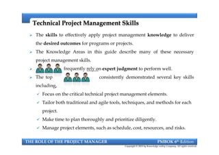 Technical Project Management SkillsTechnical Project Management Skills
 The skills to effectively apply project management knowledge to deliver
the desired outcomes for programs or projects.
 The Knowledge Areas in this guide describe many of these necessary
project management skills.
 frequently rely on expert judgment to perform well.
 The top PM consistently demonstrated several key skills
including,
 Focus on the critical technical project management elements.
 Tailor both traditional and agile tools, techniques, and methods for each
project.
 Make time to plan thoroughly and prioritize diligently.
 Manage project elements, such as schedule, cost, resources, and risks.
THE ROLE OF THE PROJECT MANAGER PMBOK 6th Edition
Copyright © 2018 by Knowledge valley Company. All rights reserved.
 The skills to effectively apply project management knowledge to deliver
the desired outcomes for programs or projects.
 The Knowledge Areas in this guide describe many of these necessary
project management skills.
 frequently rely on expert judgment to perform well.
 The top PM consistently demonstrated several key skills
including,
 Focus on the critical technical project management elements.
 Tailor both traditional and agile tools, techniques, and methods for each
project.
 Make time to plan thoroughly and prioritize diligently.
 Manage project elements, such as schedule, cost, resources, and risks.
 