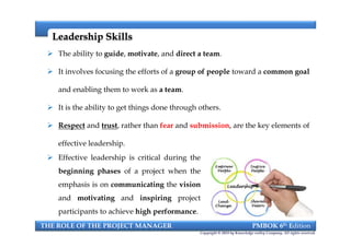 The ability to guide, motivate, and direct a team.
 It involves focusing the efforts of a group of people toward a common goal
and enabling them to work as a team.
 It is the ability to get things done through others.
 Respect and trust, rather than fear and submission, are the key elements of
effective leadership.
Leadership SkillsLeadership Skills
THE ROLE OF THE PROJECT MANAGER PMBOK 6th Edition
Copyright © 2018 by Knowledge valley Company. All rights reserved.
 The ability to guide, motivate, and direct a team.
 It involves focusing the efforts of a group of people toward a common goal
and enabling them to work as a team.
 It is the ability to get things done through others.
 Respect and trust, rather than fear and submission, are the key elements of
effective leadership.
 Effective leadership is critical during the
beginning phases of a project when the
emphasis is on communicating the vision
and motivating and inspiring project
participants to achieve high performance.
 
