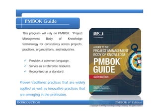 PMBOK Guide
This program will rely on PMBOK “Project
Management Body of Knowledge
terminology for consistency across projects,
practices, organizations, and industries.
INTRODUCTION PMBOK 6th Edition
 Provides a common language.
 Serves as a reference resource.
 Recognized as a standard.
Proven traditional practices that are widely
applied as well as innovative practices that
are emerging in the profession.
Copyright © 2018 by Knowledge valley Company. All rights reserved.
 