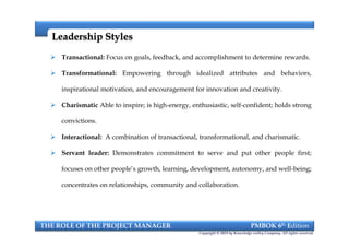  Transactional: Focus on goals, feedback, and accomplishment to determine rewards.
 Transformational: Empowering through idealized attributes and behaviors,
inspirational motivation, and encouragement for innovation and creativity.
 Charismatic Able to inspire; is high-energy, enthusiastic, self-confident; holds strong
convictions.
 Interactional: A combination of transactional, transformational, and charismatic.
 Servant leader: Demonstrates commitment to serve and put other people first;
focuses on other people’s growth, learning, development, autonomy, and well-being;
concentrates on relationships, community and collaboration.
Leadership StylesLeadership Styles
THE ROLE OF THE PROJECT MANAGER PMBOK 6th Edition
Copyright © 2018 by Knowledge valley Company. All rights reserved.
 Transactional: Focus on goals, feedback, and accomplishment to determine rewards.
 Transformational: Empowering through idealized attributes and behaviors,
inspirational motivation, and encouragement for innovation and creativity.
 Charismatic Able to inspire; is high-energy, enthusiastic, self-confident; holds strong
convictions.
 Interactional: A combination of transactional, transformational, and charismatic.
 Servant leader: Demonstrates commitment to serve and put other people first;
focuses on other people’s growth, learning, development, autonomy, and well-being;
concentrates on relationships, community and collaboration.
 
