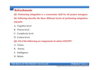 RefreshmentsRefreshments
Q1. Performing integration is a cornerstone skill for all project managers;
the following describe the three different levels of performing integration
EXCEPT:
A. Cognitive level.
B. Process level.
C. Complexity level.
D. Context level.
Q2. All of the following are components of culture EXCEPT:
A. Values.
B. Norms.
C. Intelligence.
D. Beliefs.
Q1. Performing integration is a cornerstone skill for all project managers;
the following describe the three different levels of performing integration
EXCEPT:
A. Cognitive level.
B. Process level.
C. Complexity level.
D. Context level.
Q2. All of the following are components of culture EXCEPT:
A. Values.
B. Norms.
C. Intelligence.
D. Beliefs.
THE ROLE OF THE PROJECT MANAGER PMBOK 6th Edition
Copyright © 2018 by Knowledge valley Company. All rights reserved.
 