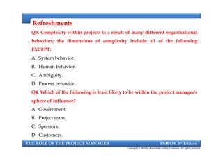 RefreshmentsRefreshments
Q3. Complexity within projects is a result of many different organizational
behaviors; the dimensions of complexity include all of the following
EXCEPT:
A. System behavior.
B. Human behavior.
C. Ambiguity.
D. Process behavior .
Q4. Which of the following is least likely to be within the project manager's
sphere of influence?
A. Government.
B. Project team.
C. Sponsors.
D. Customers.
Q3. Complexity within projects is a result of many different organizational
behaviors; the dimensions of complexity include all of the following
EXCEPT:
A. System behavior.
B. Human behavior.
C. Ambiguity.
D. Process behavior .
Q4. Which of the following is least likely to be within the project manager's
sphere of influence?
A. Government.
B. Project team.
C. Sponsors.
D. Customers.
THE ROLE OF THE PROJECT MANAGER PMBOK 6th Edition
Copyright © 2018 by Knowledge valley Company. All rights reserved.
 