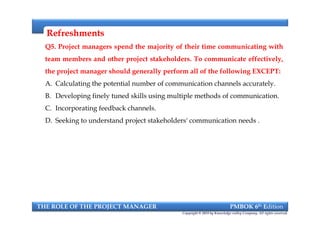 RefreshmentsRefreshments
Q5. Project managers spend the majority of their time communicating with
team members and other project stakeholders. To communicate effectively,
the project manager should generally perform all of the following EXCEPT:
A. Calculating the potential number of communication channels accurately.
B. Developing finely tuned skills using multiple methods of communication.
C. Incorporating feedback channels.
D. Seeking to understand project stakeholders' communication needs .
Q5. Project managers spend the majority of their time communicating with
team members and other project stakeholders. To communicate effectively,
the project manager should generally perform all of the following EXCEPT:
A. Calculating the potential number of communication channels accurately.
B. Developing finely tuned skills using multiple methods of communication.
C. Incorporating feedback channels.
D. Seeking to understand project stakeholders' communication needs .
THE ROLE OF THE PROJECT MANAGER PMBOK 6th Edition
Copyright © 2018 by Knowledge valley Company. All rights reserved.
 