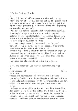 1) Project Options (A or B)
A
. Speech Styles: Identify someone you view as having an
interesting way of speaking/ communicating. The person could
be a character on a television show or in a movie, a political
figure or news personality. Find “data” of the person speaking
(on youtube, for example).
- Analyze this person’s speech: what features stand out? e.g.
phonological or syntactic features; lexical or pragmatic
features, (suprasegmental features: intonation, pitch, stress),
gestures, and anything else you consider notable about his or
her style of speaking/communicating.
- It is not enough to say that someone has an “accent”
(remember – we all have some type of accent). What are the
features that collectively produce the accent?
What is it specifically about the person’s speech or language
that constitutes a certain speech style? How do you think this
style is used and what does it represent or portray about this
person’s persona or behavior?
- You must include a link to an online clip in your p
r
oposal and paper (and you may use more than one clip).
B
. The Language of ______________________________ (fill in
the blank).
Choose a milieu/occupation/hobby with which you are
thoroughly familiar. Describe the linguistic and communicative
norms and practices associated with it. For example, if you have
worked in a medical environment, you could discuss and
analyze
the language of a medical professional and the ways medical
staff communicate with other staff and with patients. If you are
an athlete or artist, a barista or a jazz musician, a fast food
worker or an accomplished chef, you can explore language,
grammar, and communication in that realm. Think about the
 