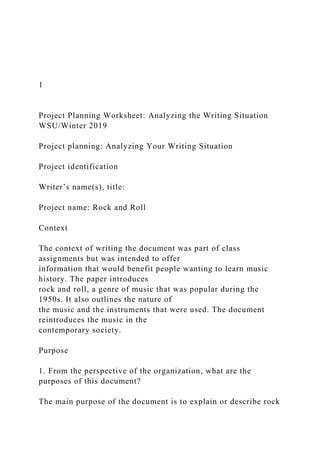 1
Project Planning Worksheet: Analyzing the Writing Situation
WSU/Winter 2019
Project planning: Analyzing Your Writing Situation
Project identification
Writer’s name(s), title:
Project name: Rock and Roll
Context
The context of writing the document was part of class
assignments but was intended to offer
information that would benefit people wanting to learn music
history. The paper introduces
rock and roll, a genre of music that was popular during the
1950s. It also outlines the nature of
the music and the instruments that were used. The document
reintroduces the music in the
contemporary society.
Purpose
1. From the perspective of the organization, what are the
purposes of this document?
The main purpose of the document is to explain or describe rock
 