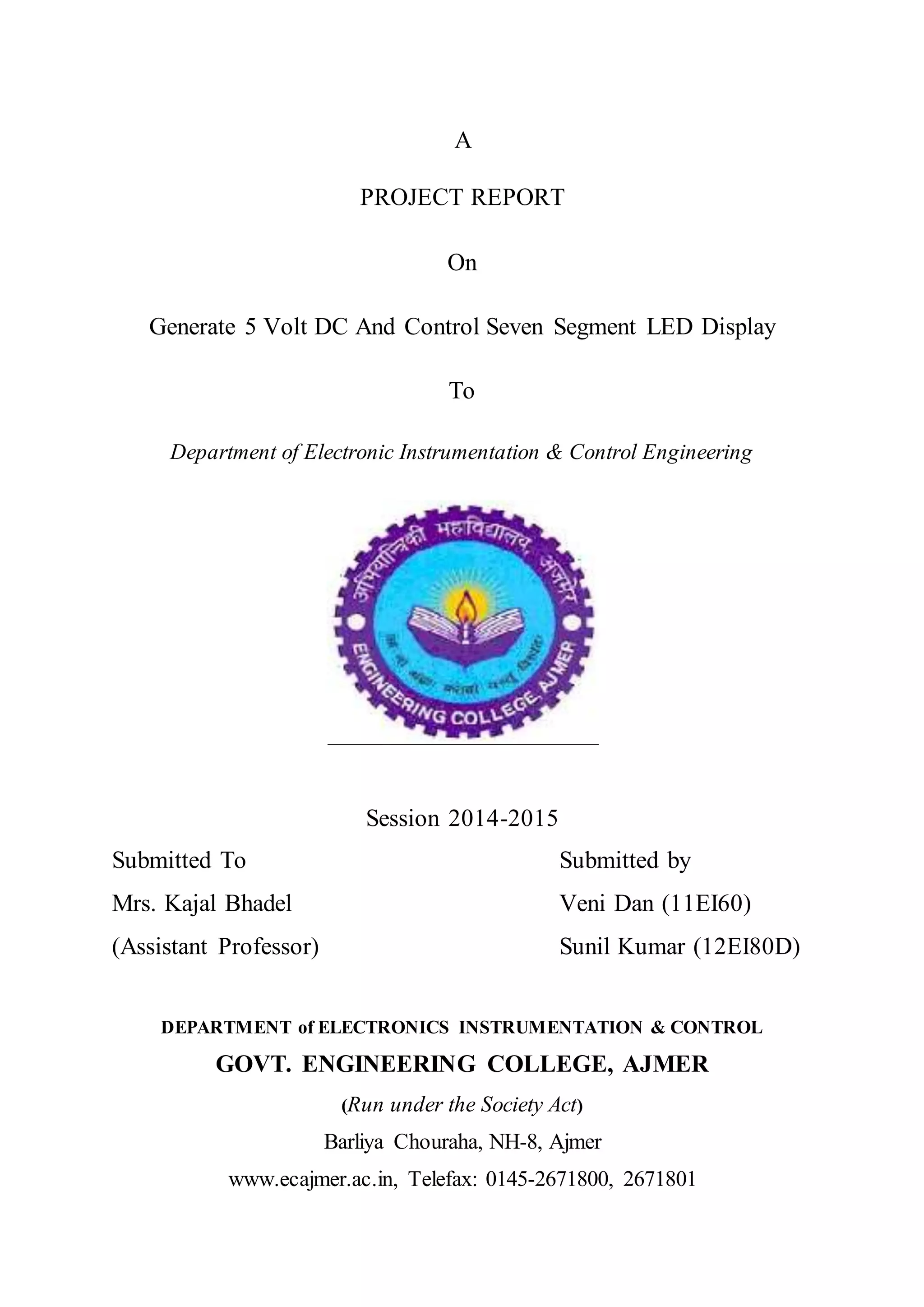 A
PROJECT REPORT
On
Generate 5 Volt DC And Control Seven Segment LED Display
To
Department of Electronic Instrumentation & Control Engineering
Session 2014-2015
Submitted To Submitted by
Mrs. Kajal Bhadel Veni Dan (11EI60)
(Assistant Professor) Sunil Kumar (12EI80D)
DEPARTMENT of ELECTRONICS INSTRUMENTATION & CONTROL
GOVT. ENGINEERING COLLEGE, AJMER
(Run under the Society Act)
Barliya Chouraha, NH-8, Ajmer
www.ecajmer.ac.in, Telefax: 0145-2671800, 2671801