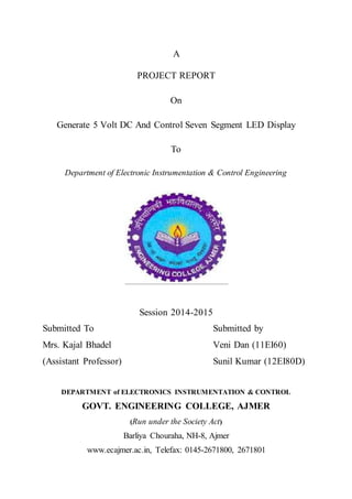 A
PROJECT REPORT
On
Generate 5 Volt DC And Control Seven Segment LED Display
To
Department of Electronic Instrumentation & Control Engineering
Session 2014-2015
Submitted To Submitted by
Mrs. Kajal Bhadel Veni Dan (11EI60)
(Assistant Professor) Sunil Kumar (12EI80D)
DEPARTMENT of ELECTRONICS INSTRUMENTATION & CONTROL
GOVT. ENGINEERING COLLEGE, AJMER
(Run under the Society Act)
Barliya Chouraha, NH-8, Ajmer
www.ecajmer.ac.in, Telefax: 0145-2671800, 2671801
 