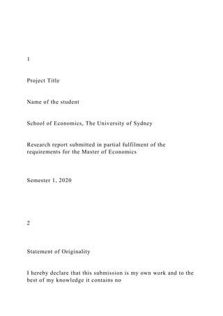 1
Project Title
Name of the student
School of Economics, The University of Sydney
Research report submitted in partial fulfilment of the
requirements for the Master of Economics
Semester 1, 2020
2
Statement of Originality
I hereby declare that this submission is my own work and to the
best of my knowledge it contains no
 