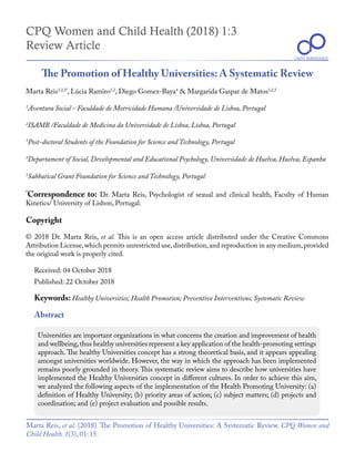 CPQ Women and Child Health (2018) 1:3
Review Article
The Promotion of Healthy Universities: A Systematic Review
Marta Reis1,2,3*
, Lúcia Ramiro1,2
, Diego Gomez-Baya4
& Margarida Gaspar de Matos1,2,5
*
Correspondence to: Dr. Marta Reis, Psychologist of sexual and clinical health, Faculty of Human
Kinetics/ University of Lisbon, Portugal.
1
Aventura Social - Faculdade de Motricidade Humana /Universidade de Lisboa, Portugal
Received: 04 October 2018
Copyright
© 2018 Dr. Marta Reis, et al. This is an open access article distributed under the Creative Commons
Attribution License,which permits unrestricted use,distribution,and reproduction in any medium,provided
the original work is properly cited.
Keywords: Healthy Universities; Health Promotion; Preventive Interventions; Systematic Review
Marta Reis, et al. (2018). The Promotion of Healthy Universities: A Systematic Review. CPQ Women and
Child Health, 1(3), 01-15.
CIENT PERIODIQUE
Published: 22 October 2018
Abstract
Universities are important organizations in what concerns the creation and improvement of health
and wellbeing,thus healthy universities represent a key application of the health-promoting settings
approach. The healthy Universities concept has a strong theoretical basis, and it appears appealing
amongst universities worldwide. However, the way in which the approach has been implemented
remains poorly grounded in theory. This systematic review aims to describe how universities have
implemented the Healthy Universities concept in different cultures. In order to achieve this aim,
we analyzed the following aspects of the implementation of the Health Promoting University: (a)
definition of Healthy University; (b) priority areas of action; (c) subject matters; (d) projects and
coordination; and (e) project evaluation and possible results.
2
ISAMB /Faculdade de Medicina da Universidade de Lisboa, Lisboa, Portugal
3
Post-doctoral Students of the Foundation for Science and Technology, Portugal
4
Departament of Social, Developmental and Educational Psychology, Universidade de Huelva, Huelva, Espanha
5
Sabbatical Grant Foundation for Science and Technology, Portugal
CIENT PERIODIQUE
 