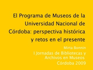 El Programa de Museos de la Universidad Nacional de Córdoba: perspectiva histórica y retos en el presente Mirta Bonnin I Jornadas de Bibliotecas y Archivos en Museos  Córdoba 2009 