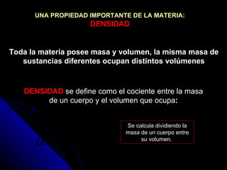 Toda la materia posee masa y volumen, la misma masa de sustancias diferentes ocupan distintos volúmenes DENSIDAD   se define como el cociente entre la masa de un cuerpo y el volumen que ocupa : Se calcula dividiendo la masa de un cuerpo entre su volumen.  UNA PROPIEDAD IMPORTANTE DE LA MATERIA:   DENSIDAD 