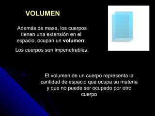 VOLUMEN Además de masa, los cuerpos tienen una extensión en el espacio, ocupan un  volumen: Los cuerpos son impenetrables. El volumen de un cuerpo representa la cantidad de espacio que ocupa su materia y que no puede ser ocupado por otro cuerpo 