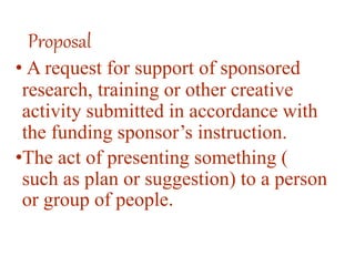 Proposal
• A request for support of sponsored
research, training or other creative
activity submitted in accordance with
the funding sponsor’s instruction.
•The act of presenting something (
such as plan or suggestion) to a person
or group of people.
 