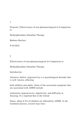 1
Proposal: Effectiveness of non-pharmacological in Comparison
to
Methylphenidate Stimulant Therapy
Barbara Maclure
9/18/2022
2
Effectiveness of non-pharmacological in Comparison to
Methylphenidate Stimulant Therapy
Introduction
Attentive–deficit hyperactivity is a psychological disorder that
is well known, affecting
both children and adults. Some of the associated symptoms that
are associated with ADHD include
inattention, hyperactivity, impulsivity, and difficulty in
focusing. It is reported that in the United
States, about 8.5% of children are affected by ADHD. In the
treatment process, several ways have
 
