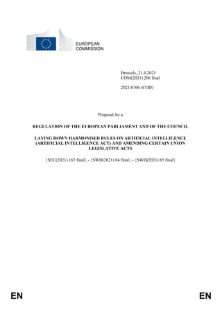 EN EN
EUROPEAN
COMMISSION
Brussels, 21.4.2021
COM(2021) 206 final
2021/0106 (COD)
Proposal for a
REGULATION OF THE EUROPEAN PARLIAMENT AND OF THE COUNCIL
LAYING DOWN HARMONISED RULES ON ARTIFICIAL INTELLIGENCE
(ARTIFICIAL INTELLIGENCE ACT) AND AMENDING CERTAIN UNION
LEGISLATIVE ACTS
{SEC(2021) 167 final} - {SWD(2021) 84 final} - {SWD(2021) 85 final}
 