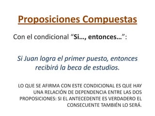 Proposiciones Compuestas
Con el condicional “Si…, entonces…”:

 Si Juan logra el primer puesto, entonces
       recibirá la beca de estudios.

 LO QUE SE AFIRMA CON ESTE CONDICIONAL ES QUE HAY
       UNA RELACIÓN DE DEPENDENCIA ENTRE LAS DOS
  PROPOSICIONES: SI EL ANTECEDENTE ES VERDADERO EL
                      CONSECUENTE TAMBIÉN LO SERÁ.
 