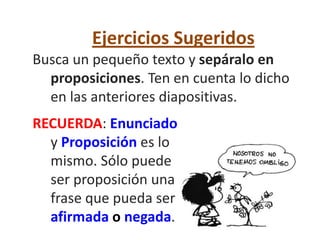 Ejercicios Sugeridos
Busca un pequeño texto y sepáralo en
  proposiciones. Ten en cuenta lo dicho
  en las anteriores diapositivas.
RECUERDA: Enunciado
  y Proposición es lo
  mismo. Sólo puede
  ser proposición una
  frase que pueda ser
  afirmada o negada.
 