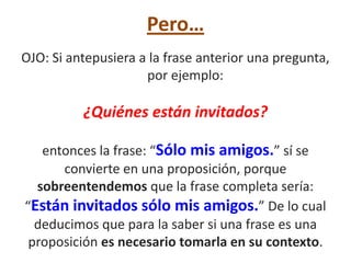 Pero…
OJO: Si antepusiera a la frase anterior una pregunta,
                     por ejemplo:

          ¿Quiénes están invitados?

   entonces la frase: “Sólo mis amigos.” sí se
      convierte en una proposición, porque
  sobreentendemos que la frase completa sería:
“Están invitados sólo mis amigos.” De lo cual
  deducimos que para la saber si una frase es una
 proposición es necesario tomarla en su contexto.
 