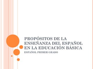 PROPÓSITOS DE LA
ENSEÑANZA DEL ESPAÑOL
EN LA EDUCACIÓN BÁSICA
ESPAÑOL PRIMER GRADO
 